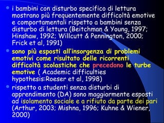  i bambini con disturbo specifico di lettura
mostrano più frequentemente difficoltà emotive
e comportamentali rispetto a bambini senza
disturbo di lettura (Beitchman & Young, 1997;
Hinshaw, 1992; Willcutt & Pennington, 2000;
Frick et al, 1991)
 sono più esposti all’insorgenza di problemi
emotivi come risultato delle ricorrenti
difficoltà scolastiche che precedono le turbe
emotive ( Academic difficulties
hypothesis:Roeser et al, 1998)
 rispetto a studenti senza disturbi di
apprendimento (DA) sono maggiormente esposti
ad isolamento sociale e a rifiuto da parte dei pari
(Arthur, 2003; Mishna, 1996; Kuhne & Wiener,
2000)
 