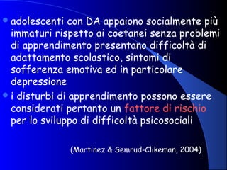 adolescenti con DA appaiono socialmente più
immaturi rispetto ai coetanei senza problemi
di apprendimento presentano difficoltà di
adattamento scolastico, sintomi di
sofferenza emotiva ed in particolare
depressione
i disturbi di apprendimento possono essere
considerati pertanto un fattore di rischio
per lo sviluppo di difficoltà psicosociali
(Martinez & Semrud-Clikeman, 2004)
 
