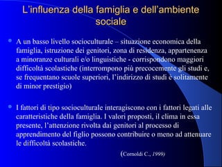 L’influenza della famiglia e dell’ambienteL’influenza della famiglia e dell’ambiente
socialesociale
 A un basso livello socioculturale – situazione economica della
famiglia, istruzione dei genitori, zona di residenza, appartenenza
a minoranze culturali e/o linguistiche - corrispondono maggiori
difficoltà scolastiche (interrompono più precocemente gli studi e,
se frequentano scuole superiori, l’indirizzo di studi è solitamente
di minor prestigio)
 I fattori di tipo socioculturale interagiscono con i fattori legati alle
caratteristiche della famiglia. I valori proposti, il clima in essa
presente, l’attenzione rivolta dai genitori al processo di
apprendimento del figlio possono contribuire o meno ad attenuare
le difficoltà scolastiche.
(Cornoldi C., 1999)
 