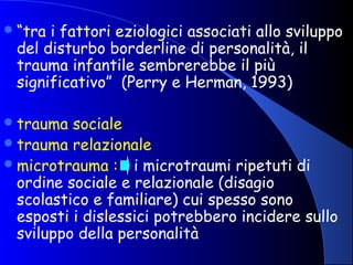 “tra i fattori eziologici associati allo sviluppo
del disturbo borderline di personalità, il
trauma infantile sembrerebbe il più
significativo” (Perry e Herman, 1993)
trauma sociale
trauma relazionale
microtrauma : i microtraumi ripetuti di
ordine sociale e relazionale (disagio
scolastico e familiare) cui spesso sono
esposti i dislessici potrebbero incidere sullo
sviluppo della personalità
 