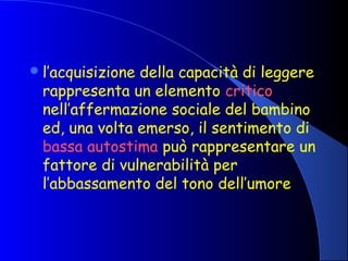 l’acquisizione della capacità di leggere
rappresenta un elemento critico
nell’affermazione sociale del bambino
ed, una volta emerso, il sentimento di
bassa autostima può rappresentare un
fattore di vulnerabilità per
l’abbassamento del tono dell’umore
 