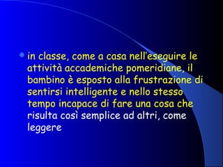 in classe, come a casa nell’eseguire le
attività accademiche pomeridiane, il
bambino è esposto alla frustrazione di
sentirsi intelligente e nello stesso
tempo incapace di fare una cosa che
risulta così semplice ad altri, come
leggere
 