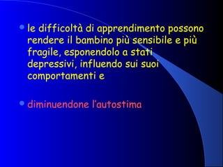 le difficoltà di apprendimento possono
rendere il bambino più sensibile e più
fragile, esponendolo a stati
depressivi, influendo sui suoi
comportamenti e
diminuendone l’autostima
 