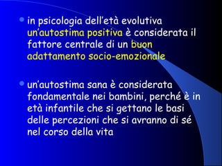 in psicologia dell’età evolutiva
un’autostima positiva è considerata il
fattore centrale di un buon
adattamento socio-emozionale
un’autostima sana è considerata
fondamentale nei bambini, perché è in
età infantile che si gettano le basi
delle percezioni che si avranno di sé
nel corso della vita
 