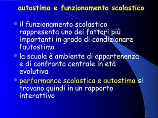 autostima e funzionamento scolastico
il funzionamento scolastico
rappresenta uno dei fattori più
importanti in grado di condizionare
l’autostima
la scuola è ambiente di appartenenza
e di confronto centrale in età
evolutiva
performance scolastica e autostima si
trovano quindi in un rapporto
interattivo
 