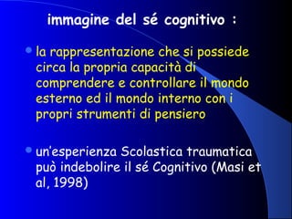 immagine del sé cognitivo :
la rappresentazione che si possiede
circa la propria capacità di
comprendere e controllare il mondo
esterno ed il mondo interno con i
propri strumenti di pensiero
un’esperienza Scolastica traumatica
può indebolire il sé Cognitivo (Masi et
al, 1998)
 