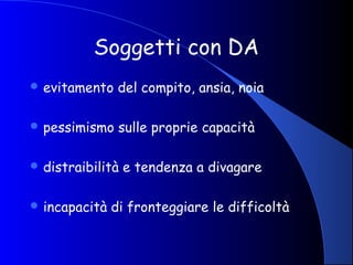 Soggetti con DA
 evitamento del compito, ansia, noia
 pessimismo sulle proprie capacità
 distraibilità e tendenza a divagare
 incapacità di fronteggiare le difficoltà
 