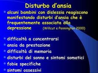 Disturbo d’ansia
alcuni bambini con dislessia reagiscono
manifestando disturbi d’ansia che è
frequentemente associata alla
depressione (Willcut e Pennington 2000)
difficoltà a concentrarsi
ansia da prestazione
difficoltà di memoria
disturbi del sonno e sintomi somatici
fobie specifiche
sintomi ossessivi
 