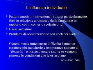 L’influenza individualeL’influenza individuale
 Fattori emotivo-motivazionali (disagi particolarmente
forti in relazione al distacco dalla famiglia o in
rapporto con il contesto scolastico…)
 Bassa autostima
 Problemi di socializzazione con coetanei e adulti
Generalmente tutte queste difficoltà hanno un
carattere più transitorio e temporaneo rispetto al
“disturbo” e possono essere risolte se vengono
rimosse le condizioni che le ostacolano
(Cornoldi C., 1999)
 