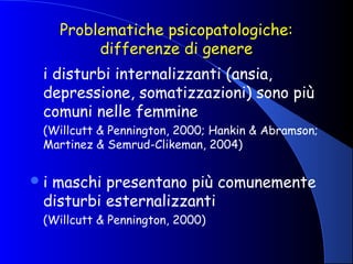 Problematiche psicopatologiche:
differenze di genere
i disturbi internalizzanti (ansia,
depressione, somatizzazioni) sono più
comuni nelle femmine
(Willcutt & Pennington, 2000; Hankin & Abramson;
Martinez & Semrud-Clikeman, 2004)
i maschi presentano più comunemente
disturbi esternalizzanti
(Willcutt & Pennington, 2000)
 