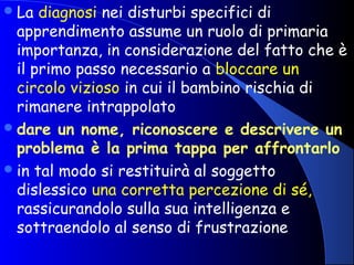 La diagnosi nei disturbi specifici di
apprendimento assume un ruolo di primaria
importanza, in considerazione del fatto che è
il primo passo necessario a bloccare un
circolo vizioso in cui il bambino rischia di
rimanere intrappolato
dare un nome, riconoscere e descrivere un
problema è la prima tappa per affrontarlo
in tal modo si restituirà al soggetto
dislessico una corretta percezione di sé,
rassicurandolo sulla sua intelligenza e
sottraendolo al senso di frustrazione
 