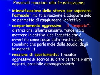 Possibili reazioni alla frustrazione:
 intensificazione dello sforzo per superare
l’ostacolo: ma tale reazione è adeguata solo
se permette di raggiungere l’obiettivo
 comportamento aggressivo il “teppista”:
distruzione, allontanamento, tendenza a
mettere in cattiva luce l’oggetto che è
avvertito come causa della frustrazione
(bambino che parla male della scuola, degli
insegnanti ..)
 reazione di spostamento: l’impulso
aggressivo si scarica su altre persone o altri
oggetti; possibile autoaggressività
 