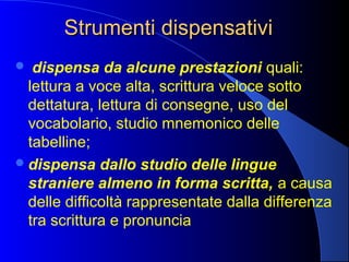 Strumenti dispensativiStrumenti dispensativi
 dispensa da alcune prestazioni quali:
lettura a voce alta, scrittura veloce sotto
dettatura, lettura di consegne, uso del
vocabolario, studio mnemonico delle
tabelline;
dispensa dallo studio delle lingue
straniere almeno in forma scritta, a causa
delle difficoltà rappresentate dalla differenza
tra scrittura e pronuncia
 