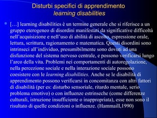 Disturbi specifici di apprendimentoDisturbi specifici di apprendimento
learning disabilitieslearning disabilities
 […] learning disabilities è un termine generale che si riferisce a un
gruppo eterogeneo di disordini manifestati da significative difficoltà
nell’acquisizione e nell’uso di abilità di ascolto, espressione orale,
lettura, scrittura, ragionamento e matematica. Questi disordini sono
intrinseci all’individuo, presumibilmente sono dovuti ad una
disfunzione del sistema nervoso centrale, e possono verificarsi lungo
l’arco della vita. Problemi nei comportamenti di autoregolazione,
nella percezione sociale e nella interazione sociale possono
coesistere con le learning disabilities. Anche se le disabilità di
apprendimento possono verificarsi in concomitanza con altri fattori
di disabilità (per es: disturbo sensoriale, ritardo mentale, serio
problema emotivo) o con influenze estrinseche (come differenze
culturali, istruzione insufficiente o inappropriata), esse non sono il
risultato di quelle condizioni o influenze. (Hammaill,1990)
 