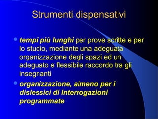 Strumenti dispensativiStrumenti dispensativi
tempi più lunghi per prove scritte e per
lo studio, mediante una adeguata
organizzazione degli spazi ed un
adeguato e flessibile raccordo tra gli
insegnanti
organizzazione, almeno per i
dislessici di Interrogazioni
programmate
 