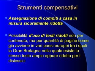 Strumenti compensativiStrumenti compensativi
Assegnazione di compiti a casa in
misura sicuramente ridotta
Possibilità d'uso di testi ridotti non per
contenuto, ma per quantità di pagine come
già avviene in vari paesi europei tra i quali
la Gran Bretagna nella quale esiste lo
stesso testo ampio oppure ridotto per i
dislessici
 