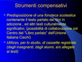Strumenti compensativiStrumenti compensativi
Predisposizione di una fonoteca scolastica
contenente il testo parlato dei libri in
adozione , ed altri testi culturalmente
significativi, (possibilità di collaborazione col
Centro del "Libro parlato” dell'Unione
Italiana Ciechi)
Utilizzo, per lo studio, di cassette registrate
(dagli insegnanti, dagli alunni, e/o allegate
ai testi)
 
