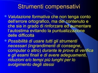 Strumenti compensativiStrumenti compensativi
Valutazione formativa che non tenga conto
dell'errore ortografico, ma del contenuto e
che sia in grado di rinforzare ed aumentare
l’autostima evitando la puntualizzazione
delle difficoltà
Possibilità di usare tutti gli strumenti
necessari (ingrandimenti di consegne,
computer o altro) durante le prove di verifica
e gli esami finali e di avere adeguamenti,
riduzioni e/o tempi più lunghi per lo
svolgimento degli stessi
 