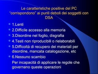 Le caratteristiche positive del PCLe caratteristiche positive del PC
“corrispondono” ai punti deboli dei soggetti con“corrispondono” ai punti deboli dei soggetti con
DSADSA
 1.Lenti
 2.Difficile accesso alla memoria
 3.Disordine nel foglio, disgrafia
 4.Testi non riproducibili o rielaborabili
 5.Difficoltà di recupero dei materiali per
disordine, mancata catalogazione, etc
 6.Nessuno scambio
Per incapacità di applicare le regole che
governano queste operazioni
 