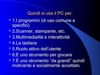 Quindi si usa il PC per:Quindi si usa il PC per:
1.I programmi (di uso comune e
specifici)
2.Scanner, stampante, etc.
3.Multimedialità e interattività
4.La tastiera
5.Ruolo attivo dell’utente
6.È uno strumento per giocare
7.È uno strumento “da grandi” quindi
motivante e socialmente accettato
 