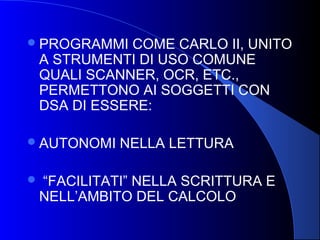 PROGRAMMI COME CARLO II, UNITO
A STRUMENTI DI USO COMUNE
QUALI SCANNER, OCR, ETC.,
PERMETTONO AI SOGGETTI CON
DSA DI ESSERE:
AUTONOMI NELLA LETTURA
 “FACILITATI” NELLA SCRITTURA E
NELL’AMBITO DEL CALCOLO
 