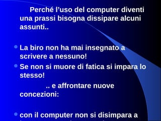 Perché l’uso del computer diventi
una prassi bisogna dissipare alcuni
assunti..
La biro non ha mai insegnato a
scrivere a nessuno!
Se non si muore di fatica si impara lo
stesso!
.. e affrontare nuove
concezioni:
con il computer non si disimpara a
 