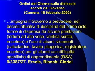 Ordini del Giorno sulla dislessia
accolti dal Governo
(Camera, 18 febbraio 2003)
…impegna il Governo a prevedere, nei
decreti attuativi di disciplina del primo ciclo,
forme di dispensa da alcune prestazioni
(lettura ad alta voce, verifica scritta,
eccetera) e l'uso di alcuni strumenti
(calcolatrice, tavola pitagorica, registratore,
eccetera) per gli alunni con difficoltà
specifiche di apprendimento (DSA)
9/3387/27. Ercole, Bianchi Clerici
 