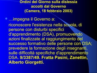 Ordini del Giorno sulla dislessia
accolti dal Governo
(Camera, 18 febbraio 2003)
…impegna il Governo a:
riconoscere l'esistenza nella scuola, di
persone con disturbi specifici
d'apprendimento (DSA), promuovendo
azioni finalizzate al raggiungimento del
successo formativo delle persone con DSA;
prevedere la formazione degli insegnanti,
sulle difficoltà specifiche d'apprendimento
DSA. 9/3387/49. Fratta Pasini, Zanettin,
Alberto Giorgetti.
 