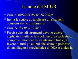 Le note del MIUR
Prot. n 4099/A/4 del 05.10.2004:
Invita le scuole ad applicare gli strumenti
compensativi e dispensativi
Prot. N. del 05.01.2005:
Precisa che tali strumenti devono essere
applicati in tutte le fasi del percorso scolastico,
compresi i momenti di valutazione finale, a
favore di tutti gli alunni che siano in possesso
di una diagnosi specialistica di DSA o dislessia
 