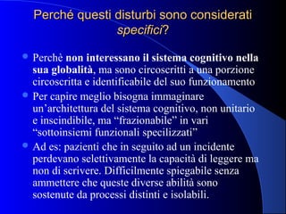 Perché questi disturbi sono consideratiPerché questi disturbi sono considerati
specificispecifici??
 Perchè non interessano il sistema cognitivo nella
sua globalità, ma sono circoscritti a una porzione
circoscritta e identificabile del suo funzionamento
 Per capire meglio bisogna immaginare
un’architettura del sistema cognitivo, non unitario
e inscindibile, ma “frazionabile” in vari
“sottoinsiemi funzionali specilizzati”
 Ad es: pazienti che in seguito ad un incidente
perdevano selettivamente la capacità di leggere ma
non di scrivere. Difficilmente spiegabile senza
ammettere che queste diverse abilità sono
sostenute da processi distinti e isolabili.
 