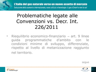 Problematiche legate alle
       Convenzioni vs. Decr. Int.
              226/2011
•   Riequilibrio economico-finanziario → art. 9 linee
    guida    programmatiche     d’ambito    con     le
    condizioni minime di sviluppo, differenziate,
    rispetto al livello di metanizzazione raggiunto
    nel territorio.

                                                 segue
 