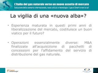 La vigilia di una «nuova alba»?
• Esperienza maturata in questi primi anni di
  liberalizzazione del mercato, costituisce un buon
  viatico per il futuro?

• Operazioni     essenzialmente   diverse: M&A
  finalizzate all’acquisizione di pacchetti di
  concessioni per l’affidamento del servizio di
  distribuzione del gas naturale.
 