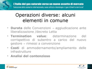 Operazioni diverse: alcuni
      elementi in comune
• Durata delle Convenzioni → aggiudicazione ante
  liberalizzazione /decreto Letta
• Termination       value:    determinazione del
  corrispettivo di subentro a carico del nuovo
  gestore → rimessi a convenzione
• Costi di ammodernamento/ampliamento delle
  infrastrutture
• Analisi del contenzioso
 