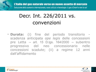 Decr. Int. 226/2011 vs.
            convenzioni

• Durata: (i) fine del periodo transitorio -
  scadenza anticipata ope legis delle concessioni
  pre Letta → art. 15 D.lgs. 164/2000 → subentro
  progressivo    del neo    concessionario  nelle
  concessioni scadute; (ii) a regime 12 anni
  dall’affidamento
 