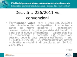 Decr. Int. 226/2011 vs.
             convenzioni
• Termination value: (art. 5 Decr. Int. 226/211
  determinazione del corrispettivo di subentro a
  carico del nuovo gestore: (i) concessioni
  cessanti entro il termine previsto dal bando di
  gara per il nuovo affidamento → valore stabilito
  da convenzione o contratti; (ii) concessioni
  cessanti dopo la data prevista nel bando → art.
  15 D.lgs. 164/2000 (i.e. immobilizzazioni nette)
  → chiarite le modalità di calcolo ex art. 24 R.d.
  2578/1925
                                              segue
 