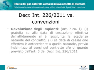 Decr. Int. 226/2011 vs.
             convenzioni
• Devoluzione degli impianti: (art. 7 co. 1) (i)
  gratuita se alla data di cessazione effettiva
  dell’affidamento si è raggiunta la scadenza
  naturale del contratto; (ii) se data di cessazione
  effettiva è antecedente a quella naturale, previo
  indennizzo ai sensi del contratto e/o di quanto
  previsto dall’art. 5 del Decr. Int. 226/2011
 