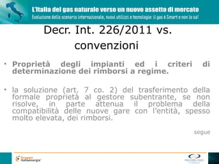 Decr. Int. 226/2011 vs.
                convenzioni
• Proprietà degli impianti ed i criteri            di
  determinazione dei rimborsi a regime.

• la soluzione (art. 7 co. 2) del trasferimento della
  formale proprietà al gestore subentrante, se non
  risolve, in parte attenua il problema della
  compatibilità delle nuove gare con l’entità, spesso
  molto elevata, dei rimborsi.
                                                segue
 