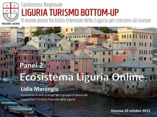 Panel 2
Ecosistema Liguria Online
Lidia Marongiu
Consulente di web strategy per il gruppo di lavoro del
nuovo Piano Turistico Triennale della Liguria


                                                         Genova 10 ottobre 2012
 