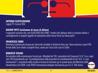 8#VIADALLACOMMISSIONEVIA
ANTONIO CASTELGRANDE	
  
Loggia P2, tessera 956
MAURO PATTI (testimone di nozze di Alfano) 	
  
I magistrati scrivono che, con GUALTIERO BELLOMO “sembra che abbiano affari in comune relativi a
coinvolgimenti in progetti oggetto di valutazione della stessa Via di cui fanno parte”.
FRANCESCA SORO
Nominata commissario di gara per intervento stradale in Sicilia da Anas spa. Sono numerosi i pareri VIA
firmati dalla Soro relativi a progetti Anas, anche per l’area Sud e per la Sicilia
ROBERTO VIVIANI	
  
Già membro della commissione tecnica per i Mondiali del '90, consulente del Consorzio T.A.V. S.p.a. negli
anni '90 (testualmente per “la predisposizione delle procedure di coordinamento fra la T.A.V. e i suoi
interlocutori”), consulente della struttura tecnica di missione per le grandi opere del Ministero delle
Infrastrutture nel 2004, è dal 2009 Commissario delegato dal Governo per la S.S. 106 Jonica.
 