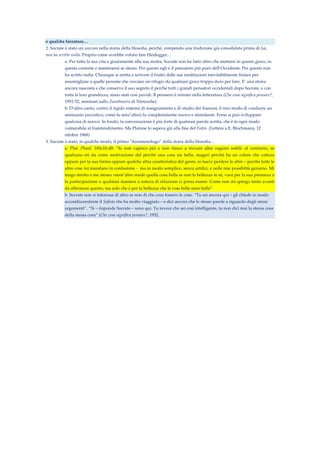 e qualche forzatura…
2. Socrate è stato un unicum nella storia della filosofia, perché, rompendo una tradizione già consolidata prima di lui,
non ha scritto nulla. Proprio come avrebbe voluto fare Heidegger…
a. Per tutta la sua vita e giustamente alla sua morta, Socrate non ha fatto altro che mettersi in questo gioco, in
questa corrente e mantenersi se stesso. Per questo egli è il pensatore più puro dell’Occidente. Per questo non
ha scritto nulla. Chiunque si metta a scrivere il frutto delle sue meditazioni inevitabilmente finisce per
assomigliare a quelle persone che cercano un rifugio da qualsiasi gioco troppo duro per loro. E’ una storia
ancora nascosta e che conserva il suo segreto il perché tutti i grandi pensatori occidentali dopo Socrate, e con
tutta la loro grandezza, siano stati così pavidi. Il pensiero è entrato nella letteratura (Che cosa significa pensare?,
1951-52, seminari sullo Zarathustra di Nietzsche)
b. D’altro canto, contro il rigido sistema di insegnamento e di studio dei francesi, il mio modo di condurre un
seminario (socratico, come fu senz’altro) fu completamente nuovo e stimolante. Forse si può sviluppare
qualcosa di nuovo. In fondo, la conversazione è più forte di qualsiasi parola scritta, che è in ogni modo
vulnerabile al fraintendimento. Ma Platone lo sapeva già alla fine del Fedro. (Lettera a E. Blochmann, 12
ottobre 1968)
3. Socrate è stato, in qualche modo, il primo “fenomenologo” della storia della filosofia…
a. Plat. Phaed. 100c10-d8: “Io non capisco più e non riesco a trovare altre ragioni sottili: al contrario, se
qualcuno mi da come motivazione del perché una cosa sia bella, magari perché ha un colore che cattura
oppure per la sua forma oppure qualche altra caratteristica del genre, io lascio perdere le altre – perché tutte le
altre cose mi mandano in confusione - ma in modo semplice, senza artifici, e nelle mie possibiltà genuino. Mi
tengo stretto a me stesso: nient’altro rende quella cosa bella se non la bellezza in sé, vuoi per la sua presenza o
la partecipazione o qualsiasi maniera o natura di relazione ci possa essere. Come non mi spingo tanto avanti
da affermare questo, ma solo che è per la bellezza che le cose belle sono belle”.
b. Socrate non si interessa di altro se non di che cosa fossero le cose. “Tu sei ancora qui – gli chiede in modo
accondiscendente il Sofista che ha molto viaggiato – e dici ancora che le stesse parole a riguardo degli stessi
argomenti”. “Sì – risponde Socrate – sono qui. Tu invece che sei così intelligente, tu non dici mai la stessa cosa
della stessa cosa” (Che cosa significa pensare?, 1952.
 