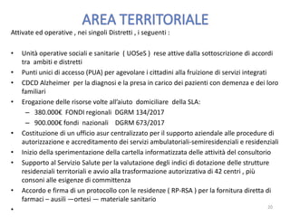 Attivate ed operative , nei singoli Distretti , i seguenti :
• Unità operative sociali e sanitarie ( UOSeS ) rese attive dalla sottoscrizione di accordi
tra ambiti e distretti
• Punti unici di accesso (PUA) per agevolare i cittadini alla fruizione di servizi integrati
• CDCD Alzheimer per la diagnosi e la presa in carico dei pazienti con demenza e dei loro
familiari
• Erogazione delle risorse volte all’aiuto domiciliare della SLA:
– 380.000€ FONDI regionali DGRM 134/2017
– 900.000€ fondi nazionali DGRM 673/2017
• Costituzione di un ufficio asur centralizzato per il supporto aziendale alle procedure di
autorizzazione e accreditamento dei servizi ambulatoriali-semiresidenziali e residenziali
• Inizio della sperimentazione della cartella informatizzata delle attività del consultorio
• Supporto al Servizio Salute per la valutazione degli indici di dotazione delle strutture
residenziali territoriali e avvio alla trasformazione autorizzativa di 42 centri , più
consoni alle esigenze di committenza
• Accordo e firma di un protocollo con le residenze ( RP-RSA ) per la fornitura diretta di
farmaci – ausili —ortesi — materiale sanitario
• 20
 