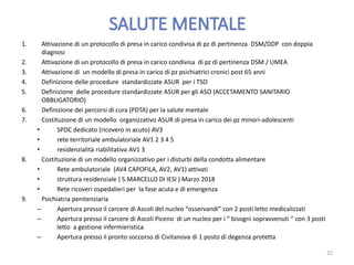 1. Attivazione di un protocollo di presa in carico condivisa di pz di pertinenza DSM/DDP con doppia
diagnosi
2. Attivazione di un protocollo di presa in carico condivisa di pz di pertinenza DSM / UMEA
3. Attivazione di un modello di presa in carico di pz psichiatrici cronici post 65 anni
4. Definizione delle procedure standardizzate ASUR per i TSO
5. Definizione delle procedure standardizzate ASUR per gli ASO (ACCETAMENTO SANITARIO
OBBLIGATORIO)
6. Definizione dei percorsi di cura (PDTA) per la salute mentale
7. Costituzione di un modello organizzativo ASUR di presa in carico dei pz minori-adolescenti
• SPDC dedicato (ricovero in acuto) AV3
• rete territoriale ambulatoriale AV1 2 3 4 5
• residenzialità riabilitativa AV1 3
8. Costituzione di un modello organizzativo per i disturbi della condotta alimentare
• Rete ambulatoriale (AV4 CAPOFILA, AV2, AV1) attivati
• struttura residenziale ( S.MARCELLO DI IESI ) Marzo 2018
• Rete ricoveri ospedalieri per la fase acuta e di emergenza
9. Psichiatria penitenziaria
– Apertura presso il carcere di Ascoli del nucleo “osservandi” con 2 posti letto medicalizzati
– Apertura presso il carcere di Ascoli Piceno di un nucleo per i “ bisogni sopravvenuti “ con 3 posti
letto a gestione infermieristica
– Apertura presso il pronto soccorso di Civitanova di 1 posto di degenza protetta
22
 