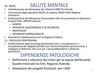 10. REMS
• Individuazione ed attivazione dei referenti DSM Territoriali
• Formazione degli operatori ASUR sul sistema SMOP della Regione
Campania
• Evidenziazione ed attivazione di procedure atte ad aumentare la dotazione
di posti letto differenziati per :
– GENERE
– INTENSITA’ ASSISTENZIALE E DI SICUREZZA
– PROVVISORI
– INFERMITA’ SOPRAVVENUTE
• Accordo di collaborazione con la Regione Umbria
11. PSICOLOGI PENITENZIARI
• Stabilizzazione degli psicologi penitenziari che si occupavano e si
occuperanno dei rapporti peritali con l’amministrazione penitenziaria, il
sostegno ai detenuti, alle cure per i tossicodipendenti e detenuti
psichiatrici.
23
• Definizione e adozione dei criteri per la stipula dell’Accordo
Quadro triennale tra Enti, Regione, Azienda
• Attivazione dei progetti finalizzati per i DDP
 