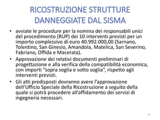 • avviate le procedure per la nomina dei responsabili unici
del procedimento (RUP) dei 10 interventi previsti per un
importo complessivo di euro 40.992.000,00 (Sarnano,
Tolentino, San Ginesio, Amandola, Matelica, San Severino,
Fabriano, Offida e Macerata).
• Approvazione dei relativi documenti preliminari di
progettazione e alla verifica della compatibilità economica,
con importi “sopra soglia e sotto soglia”, rispetto agli
interventi previsti.
• Gli atti predisposti dovranno avere l’approvazione
dell’Ufficio Speciale della Ricostruzione a seguito della
quale si potrà procedere all’affidamento dei servizi di
ingegneria necessari.
42
 