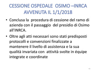 • Conclusa la procedura di cessione del ramo di
azienda con il passaggio del presidio di Osimo
all’INRCA.
• Oltre agli atti necessari sono stati predisposti
protocolli e convenzioni finalizzate a
mantenere il livello di assistenza e la sua
qualità invariata con attività svolte in équipe
integrate e coordinate
43
 