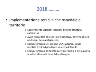 • Implementazione reti cliniche ospedale e
territorio
» Conferimento ulteriori incarichi direttori struttura
complessa
» Avvio nuove Reti cliniche : cure palliative, governo clinico,
oculistica, dermatologia, ecc.
» Completamento reti cliniche DCA, autismo, salute
mentale tossicodipendenze, materno infantile.
» Completamento posti letto cure intermedie e avvio nuova
residenzialità sulla base del fabbisogno
47
 