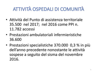 • Attività del Punto di assistenza territoriale
35.500 nel 2017; nel 2016 come PPI n.
11.782 accessi
• Prestazioni ambulatoriali infermieristiche
36.600
• Prestazioni specialistiche 370.000 0,3 % in più
dell’anno precedente nonostante le attività
sospese a seguito del sisma del novembre
2016.
5
 