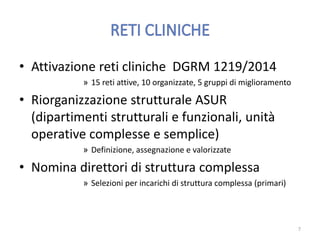 • Attivazione reti cliniche DGRM 1219/2014
» 15 reti attive, 10 organizzate, 5 gruppi di miglioramento
• Riorganizzazione strutturale ASUR
(dipartimenti strutturali e funzionali, unità
operative complesse e semplice)
» Definizione, assegnazione e valorizzate
• Nomina direttori di struttura complessa
» Selezioni per incarichi di struttura complessa (primari)
7
 