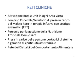 • Attivazione Breast Unit in ogni Area Vasta
• Percorso Ospedale/Territorio di presa in carico
del Malato Raro in terapia infusiva con sostituti
enzimatici (ERT)
• Percorso per la gestione della Nutrizione
Artificiale Domiciliare
• Presa in carico delle persone portatrici di stomie
e garanzia di continuità assistenziale
• Rete dei Disturbi del Comportamento Alimentare
8
 