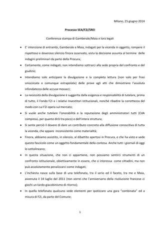 1
Milano, 25 giugno 2014
Processo SEA/F2i/SREI
Conferenza stampa di Gamberale/Maia e loro legali
 E’ intenzione di entrambi, Gamberale e Maia, indagati per la vicenda in oggetto, rompere il
rispettoso e doveroso silenzio finora osservato, vista la decisione assunta al termine delle
indagini preliminari da parte della Procura;
 Certamente, come indagati, non intendiamo sottrarci alla sede propria del confronto e del
giudizio;
 Intendiamo solo anticipare la divulgazione e la completa lettura (non solo per frasi
smozzicate e comunque estrapolate) delle prove agli atti che dimostrano l’assoluta
infondatezza delle accuse mosseci;
 La necessità della divulgazione è suggerita dalla esigenza e responsabilità di tutelare, prima
di tutto, il Fondo F2i e i relativi Investitori Istituzionali, nonché ribadire la correttezza del
modo con cui F2i opera sul mercato;
 Si vuole anche tutelare l’onorabilità e la reputazione degli amministratori tutti (CdA
compreso, per quanto dirò tra poco) e dell’intera struttura;
 Si sente perciò il dovere di dare un contributo concreto alla diffusione conoscitiva di tutta
la vicenda, che appare inconsistente come materialità;
 Finora, abbiamo assistito, in silenzio, al dibattito apertosi in Procura, e che ha visto e vede
questo fascicolo come un oggetto fondamentale della contesa. Anche tutti i giornali di oggi
lo sottolineano;
 In questa situazione, che non ci appartiene, non possiamo sentirci strumenti di un
confronto istituzionale, obiettivamente in essere, che ci interessa come cittadini, ma non
può assolutamente penalizzarci come indagati;
 L’inchiesta nasce sulla base di una telefonata, tra il serio ed il faceto, tra me e Maia,
avvenuta il 14 luglio del 2011 (non vorrei che l’anniversario della rivoluzione francese ci
giochi un tardo-giacobinismo di ritorno);
 In quella telefonata qualcuno vede elementi per ipotizzare una gara “combinata” ed a
misura di F2i, da parte del Comune;
 